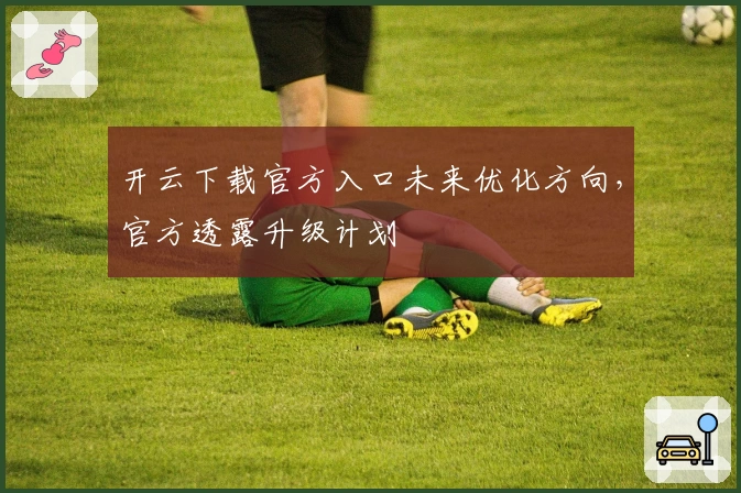 开云下载官方入口未来优化方向，官方透露升级计划