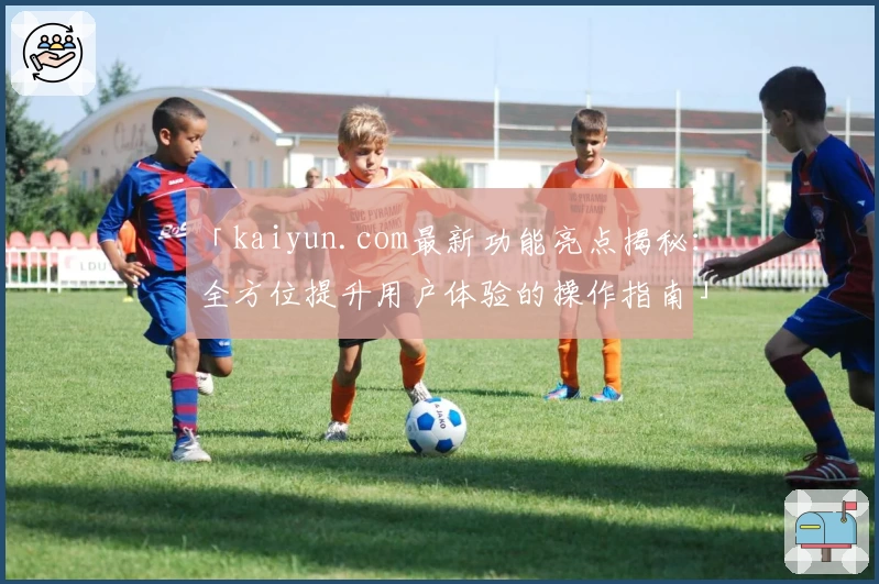 「kaiyun.com最新功能亮点揭秘:全方位提升用户体验的操作指南」