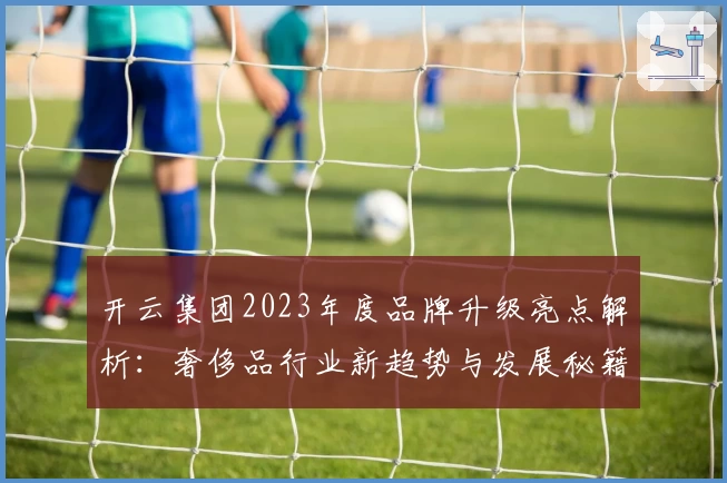 开云集团2023年度品牌升级亮点解析：奢侈品行业新趋势与发展秘籍