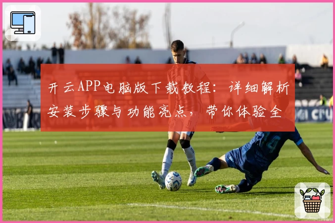 开云APP电脑版下载教程：详细解析安装步骤与功能亮点，带你体验全新升级企业服务平台