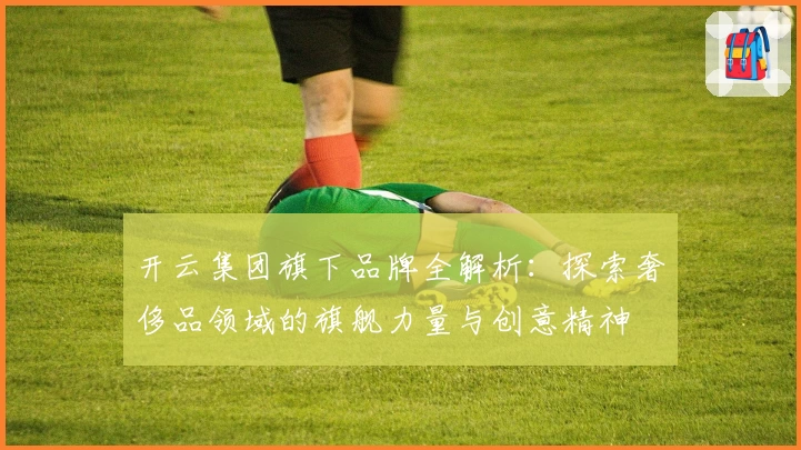 开云集团旗下品牌全解析：探索奢侈品领域的旗舰力量与创意精神