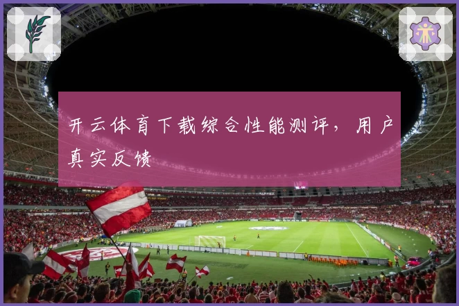 开云体育下载综合性能测评，用户真实反馈