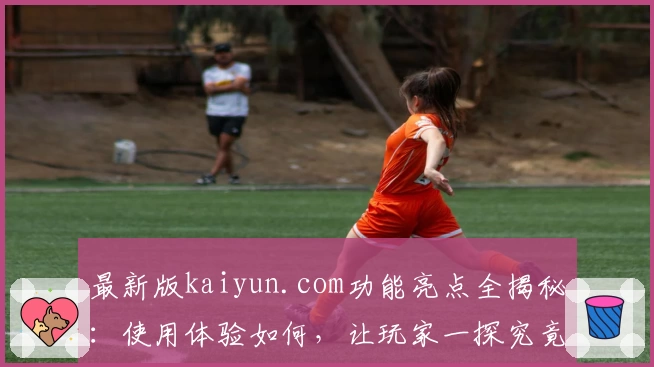 最新版kaiyun.com功能亮点全揭秘：使用体验如何，让玩家一探究竟！
