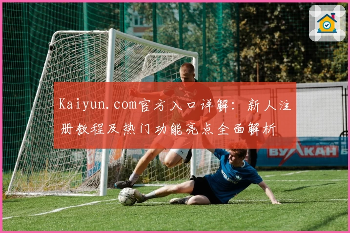 Kaiyun.com官方入口详解：新人注册教程及热门功能亮点全面解析