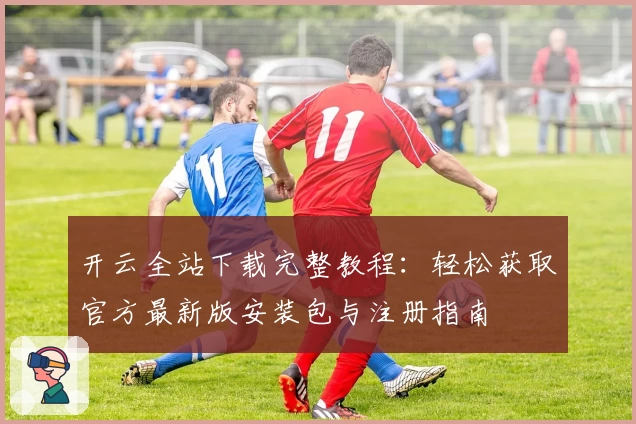 开云全站下载完整教程：轻松获取官方最新版安装包与注册指南