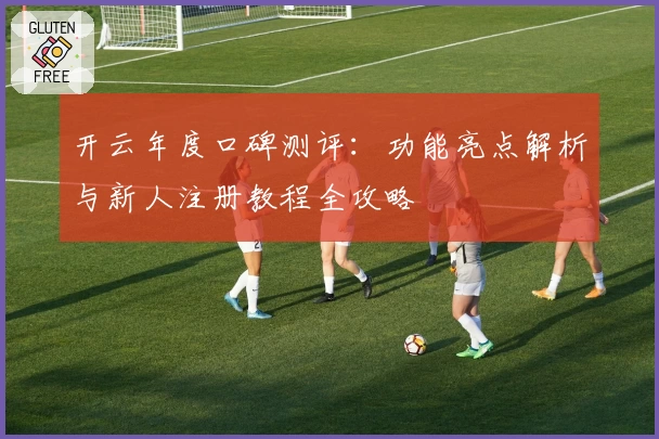 开云年度口碑测评：功能亮点解析与新人注册教程全攻略