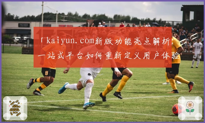 「kaiyun.com新版功能亮点解析：一站式平台如何重新定义用户体验？」