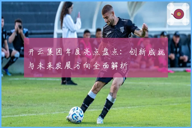 开云集团年度亮点盘点:创新成就与未来发展方向全面解析