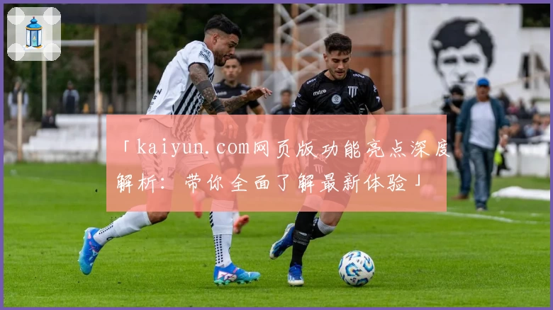 「kaiyun.com网页版功能亮点深度解析：带你全面了解最新体验」