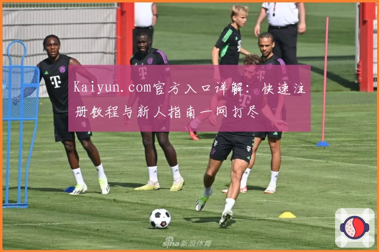 Kaiyun.com官方入口详解：快速注册教程与新人指南一网打尽