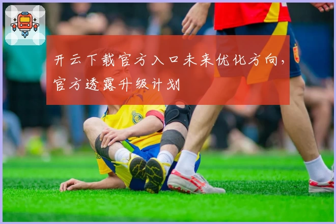 开云下载官方入口未来优化方向，官方透露升级计划